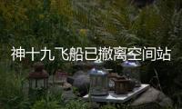 神十九飞船已撤离空间站，计划于今日中午返回东风着陆场
