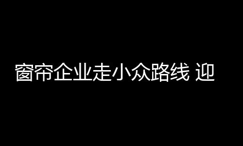 既可避免窗帘产能过剩