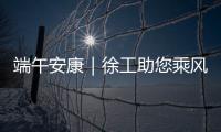 端午安康｜徐工助您乘风破浪，不负“粽”望