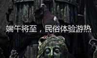 端午将至�，民俗体验游热度持续上升