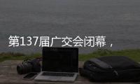 第137届广交会闭幕	，多项指标刷新历史纪录