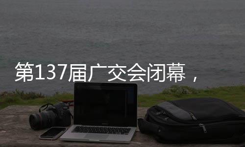 第届第137届广交会闭幕后