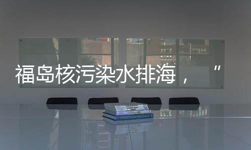 核污还排海时间至少持续30年