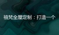 禧梵全屋定制
：打造一个您心中的理想乡