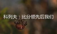 科列夫：比分领先后我们拖后防守了，但赢球是最重要的