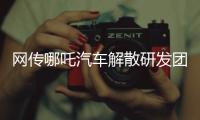 网传哪吒汽车解散研发团队�：约200名员工正走离职流程