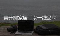 美升娜家居：以一线品牌实力，定义当代中国人的美学生活