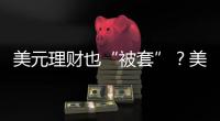 美元理财也“被套”？美元半年贬值逾10%，仍有投资者入场锁定超4%高息