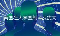 美国在大学围剿“反犹太主义”	，并非“政治正确”那么简单