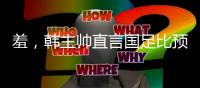羞
，韩主帅直言国足比预想中还差	，韩媒称王钰栋是炒作出来的天才