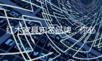 红木家具知名品牌：你必须选红木家具的理由