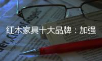 红木家具十大品牌：加强创新精神 创新品牌文化