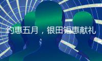 约惠五月，银田钜惠献礼