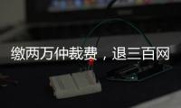 缴两万仲裁费，退三百网购款
：消费仲裁“霸王协议”