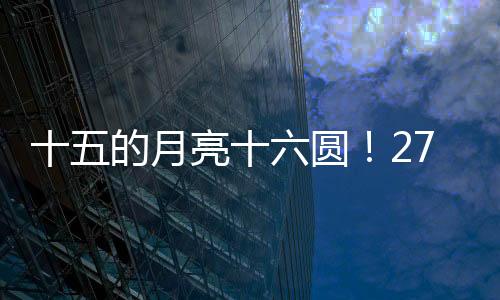 月亮最圆时刻为27日16时17分