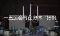 十五运会将在奥体“扬帆起航”	！主创团队透露开幕式设计