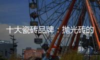 十大瓷砖品牌
：抛光砖的优缺点大全