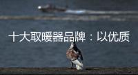 十大取暖器品牌：以优质产品赢取消费者芳心
