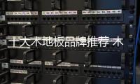 十大木地板品牌推荐 木地板挑选技巧分享