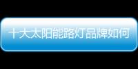 十大太阳能路灯品牌如何促进终端市场销售?