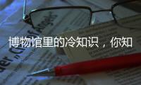 博物馆里的冷知识�，你知道几个？