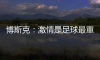博斯克	
：激情是足球最重要的品质之一，它应该凌驾于一切之上