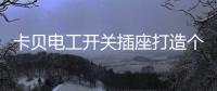 卡贝电工开关插座打造个性化人生，提高你的生活品味