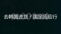 去韩国进货	？国足回应行李多：51人共140箱 含51箱训练&比赛物资