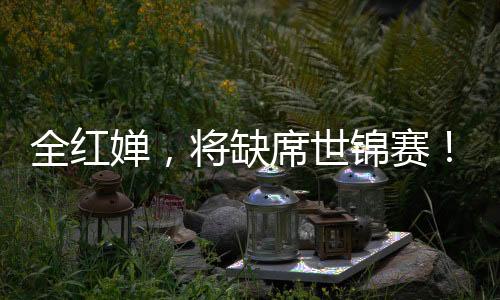 全红婵很可能缺席本届世锦赛