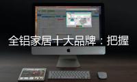 全铝家居十大品牌：把握市场风向 全面洞悉市场