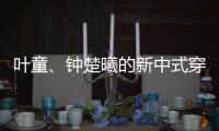 叶童、钟楚曦的新中式穿搭也太美了！照着穿美出新高度