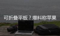 可折叠平板？爆料称苹果将推出可折叠iPad Pro