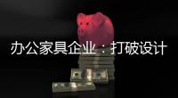 办公家具企业：打破设计“之痛” 产品设计要走心