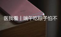 医我看丨端午吃粽子怕不消化
？搭配茶饮更健康
