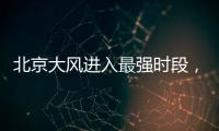 北京大风进入最强时段，平原阵风9至11级，山区局地13级以上