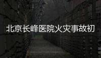 北京长峰医院火灾事故初步调查结果公布：医院内部施工作业火花引发