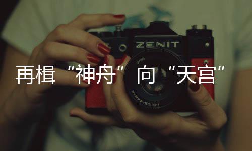 再楫“神舟”向“天宫”