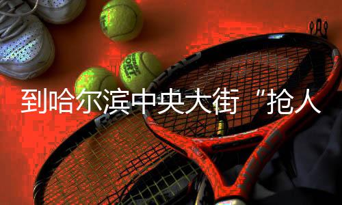 若干鲜薯粉
、抢人到了哈尔滨