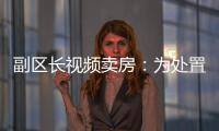 副区长视频卖房：为处置国有资产，已认筹169套