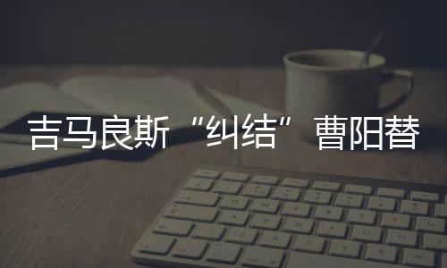 吉马让巴西人踌躇的曹阳是