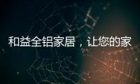 和益全铝家居	，让您的家成为一座真正的的艺术馆