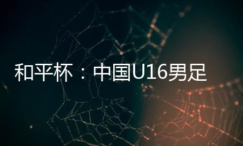和平中国U16男足3-4不敌韩国队
