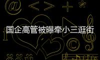 国企高管被曝牵小三逛街�，中石油方面对其免职！巡视组回应