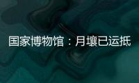 国家博物馆：月壤已运抵国博 即将面向社会公众展出
