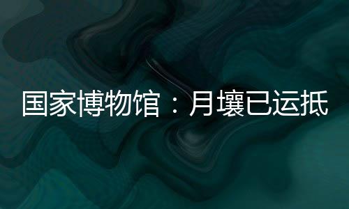 博物目前月壤已运抵国博