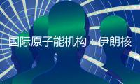 国际原子能机构：伊朗核计划倒退“几十年”的说法是“政治评估”
