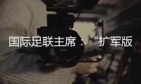 国际足联主席
�：“扩军版”世俱杯成功了