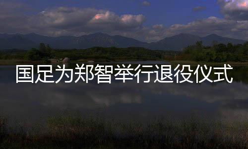 国足将为郑智举行退役仪式