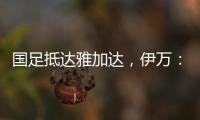 国足抵达雅加达，伊万：大家状态很好，会积极争胜
