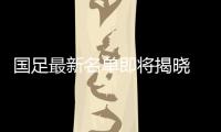 国足最新名单即将揭晓 人数之多超乎想象